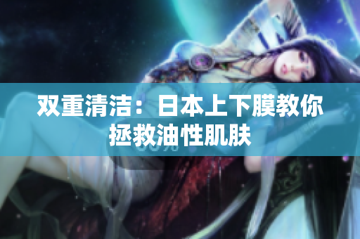 双重清洁：日本上下膜教你拯救油性肌肤