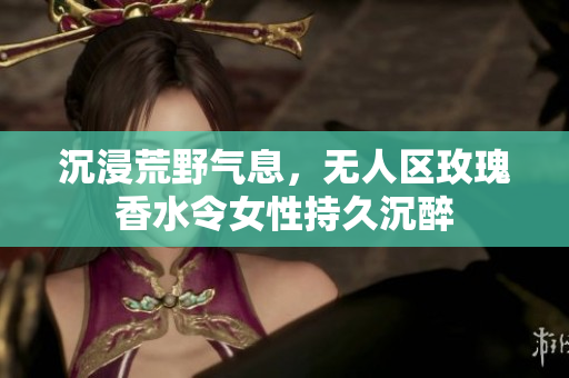 沉浸荒野气息，无人区玫瑰香水令女性持久沉醉
