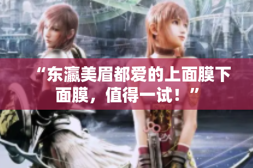 “东瀛美眉都爱的上面膜下面膜，值得一试！”