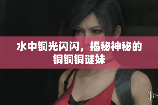 水中铜光闪闪，揭秘神秘的铜铜铜谜妹