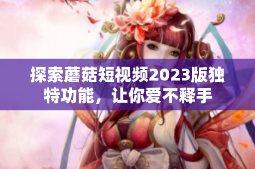 探索蘑菇短视频2023版独特功能，让你爱不释手