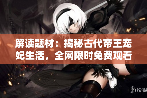 解读题材：揭秘古代帝王宠妃生活，全网限时免费观看