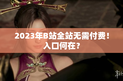 2023年B站全站无需付费！入口何在？