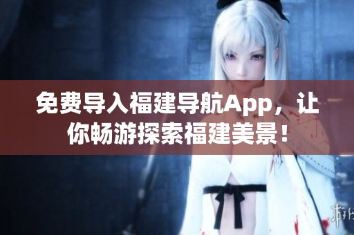 免费导入福建导航App，让你畅游探索福建美景！