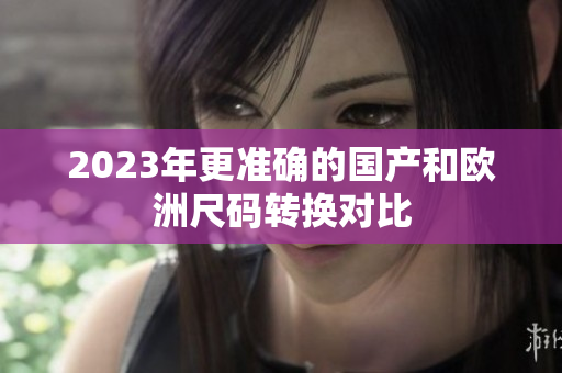 2023年更准确的国产和欧洲尺码转换对比