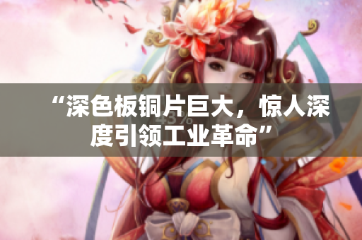 “深色板铜片巨大，惊人深度引领工业革命”