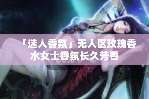 「迷人香氛」无人区玫瑰香水女士香氛长久芳香