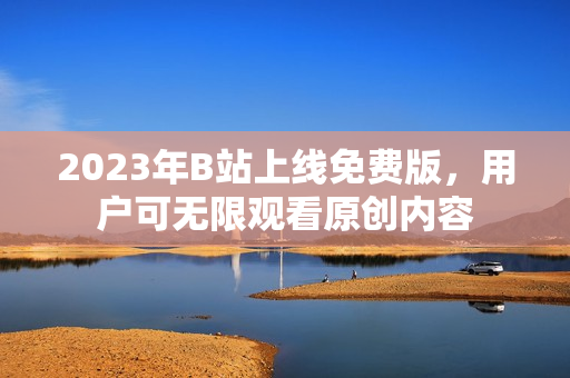 2023年B站上线免费版，用户可无限观看原创内容