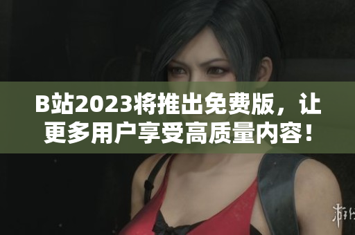 B站2023将推出免费版，让更多用户享受高质量内容！