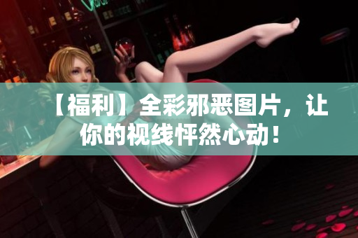 【福利】全彩邪恶图片，让你的视线怦然心动！