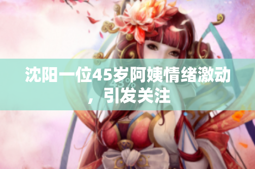沈阳一位45岁阿姨情绪激动，引发关注