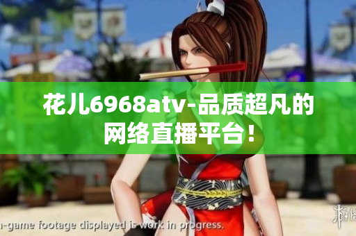 花儿6968atv-品质超凡的网络直播平台！