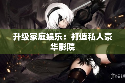 升级家庭娱乐：打造私人豪华影院