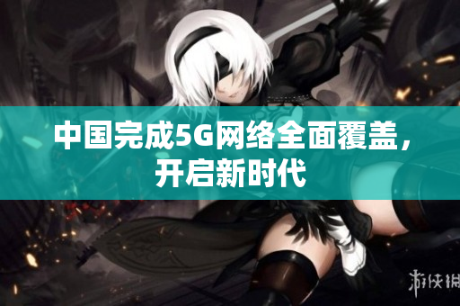 中国完成5G网络全面覆盖，开启新时代