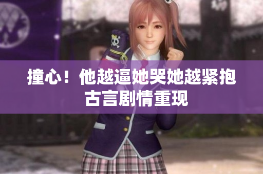 撞心！他越逼她哭她越紧抱  古言剧情重现