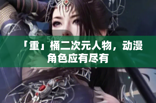 「重」桶二次元人物，动漫角色应有尽有