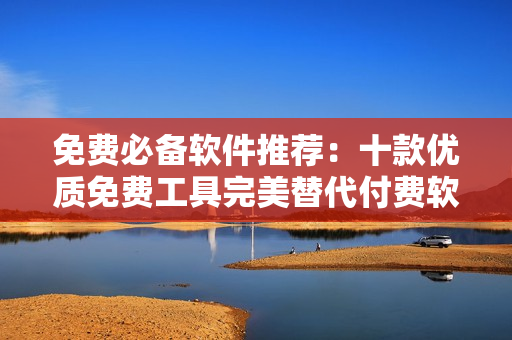 免费必备软件推荐：十款优质免费工具完美替代付费软件