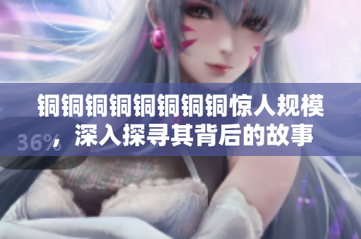 铜铜铜铜铜铜铜铜惊人规模，深入探寻其背后的故事
