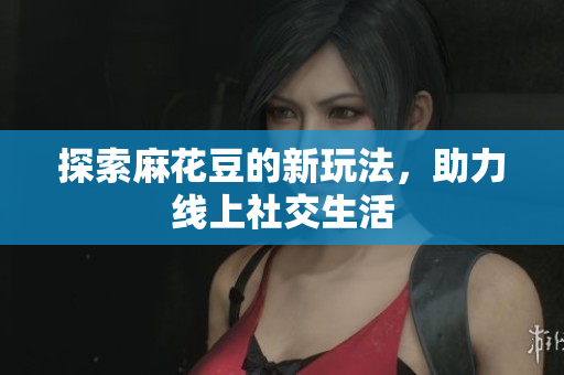 探索麻花豆的新玩法，助力线上社交生活