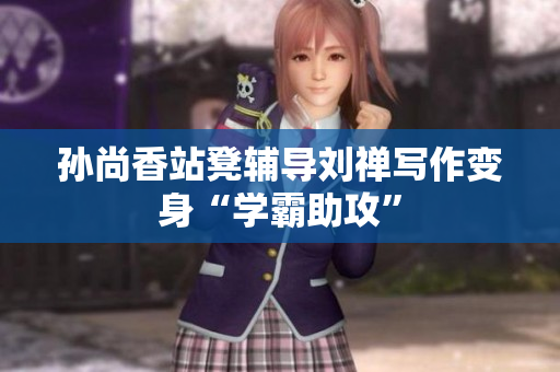 孙尚香站凳辅导刘禅写作变身“学霸助攻”