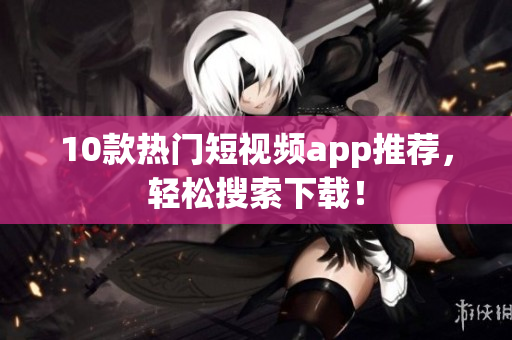 10款热门短视频app推荐，轻松搜索下载！