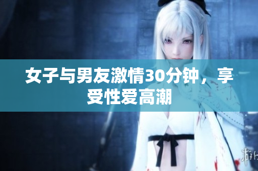 女子与男友激情30分钟，享受性爱高潮