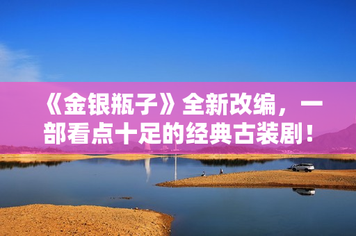 《金银瓶子》全新改编，一部看点十足的经典古装剧！