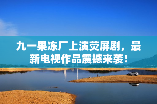 九一果冻厂上演荧屏剧，最新电视作品震撼来袭！
