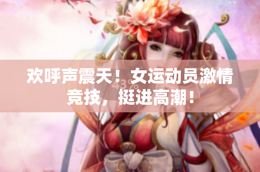 欢呼声震天！女运动员激情竞技，挺进高潮！