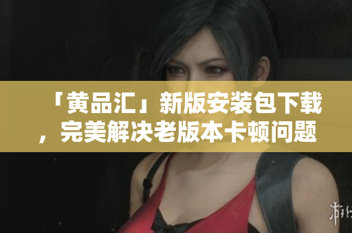 「黄品汇」新版安装包下载，完美解决老版本卡顿问题