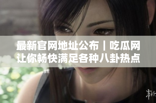最新官网地址公布｜吃瓜网让你畅快满足各种八卦热点需求