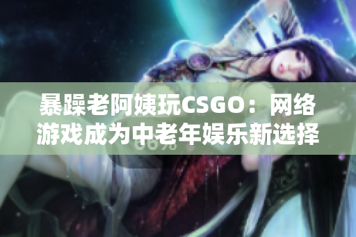 暴躁老阿姨玩CSGO：网络游戏成为中老年娱乐新选择