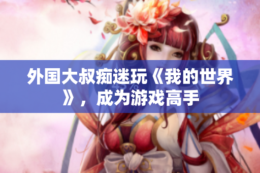 外国大叔痴迷玩《我的世界》，成为游戏高手