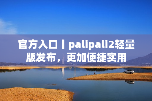 官方入口丨palipali2轻量版发布，更加便捷实用