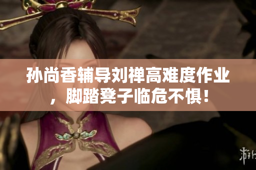 孙尚香辅导刘禅高难度作业，脚踏凳子临危不惧！