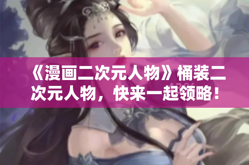 《漫画二次元人物》桶装二次元人物，快来一起领略！