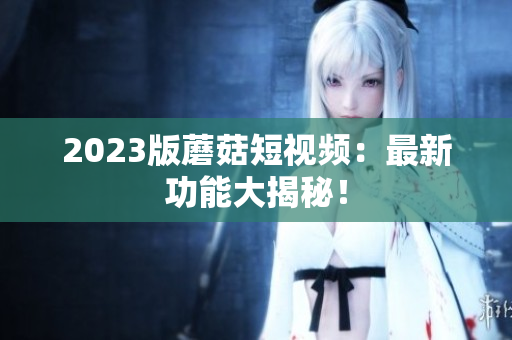 2023版蘑菇短视频：最新功能大揭秘！