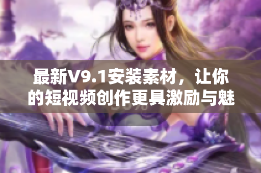 最新V9.1安装素材，让你的短视频创作更具激励与魅力！