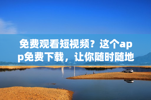 免费观看短视频？这个app免费下载，让你随时随地享受视觉盛宴！