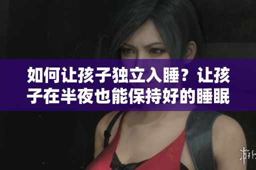 如何让孩子独立入睡？让孩子在半夜也能保持好的睡眠质量！