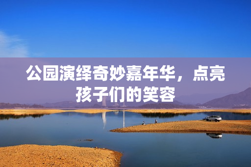 公园演绎奇妙嘉年华，点亮孩子们的笑容