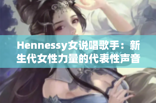 Hennessy女说唱歌手：新生代女性力量的代表性声音