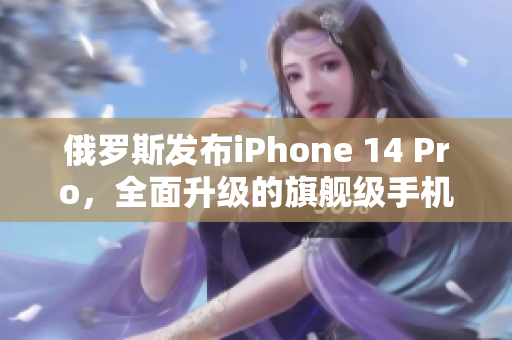 俄罗斯发布iPhone 14 Pro，全面升级的旗舰级手机