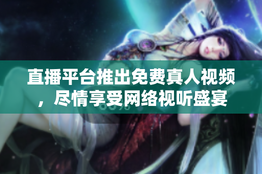 直播平台推出免费真人视频，尽情享受网络视听盛宴