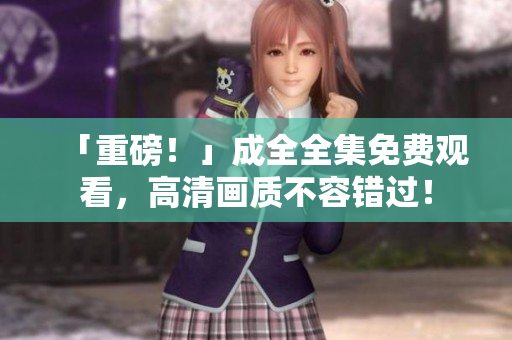 「重磅！」成全全集免费观看，高清画质不容错过！