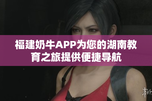 福建奶牛APP为您的湖南教育之旅提供便捷导航