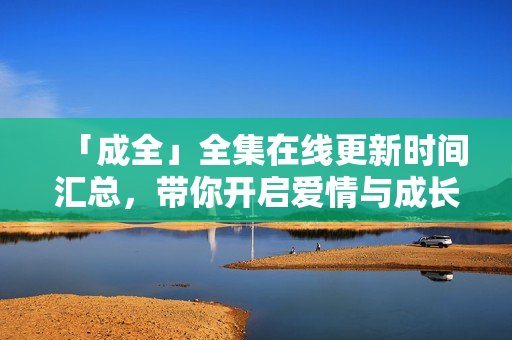「成全」全集在线更新时间汇总，带你开启爱情与成长的美好旅程