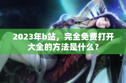 2023年b站，完全免费打开大全的方法是什么？