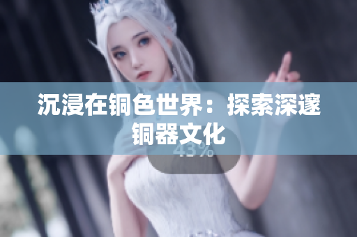 沉浸在铜色世界：探索深邃铜器文化