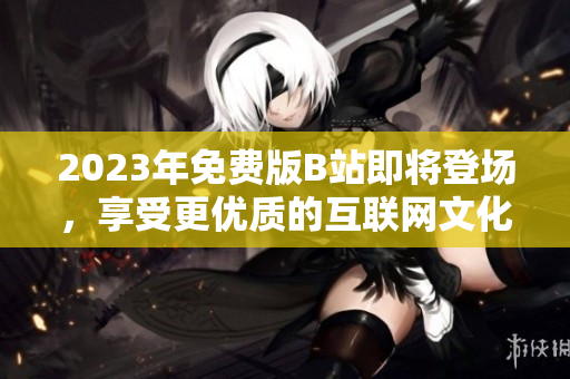 2023年免费版B站即将登场，享受更优质的互联网文化！